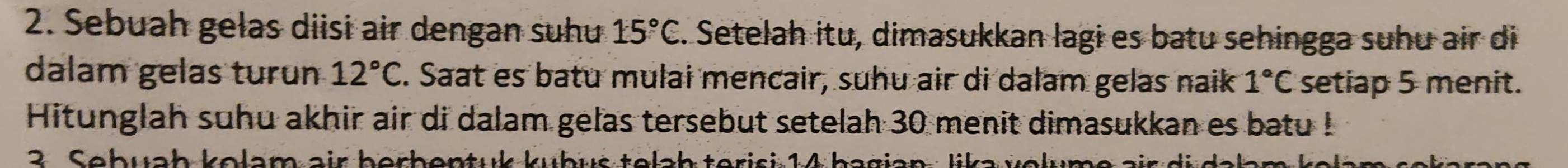 Sebuah gelas diisi air dengan suhu 15°C. Setelah itu, dimasukkan lagi es batu sehingga suhu air di 
dalam gelas turun 12°C C. Saat es batu mulai mencair, suhu air di dalam gelas naik 1°C setiap 5 menit. 
Hitunglah suhu akhir air di dalam gelas tersebut setelah 30 menit dimasukkan es batu ! 
3. Sebuab kolam air berbentuk kubus telah terisi 1 4 bagian : lik a v el