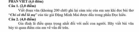 PHAN VIET (6,0 điểm) 
Câu 1. (2,0 điểm) 
Viết đoạn văn (khoảng 200 chữ) ghi lại cảm xúc của em sau khi đọc bài thơ 
“Chỉ có thể là mẹ” của tác giả Đặng Minh Mai được dẫn trong phần Đọc hiều. 
Câu 2. (4,0 điểm) 
Gia đình là điều quan trọng nhất đối với mỗi con người. Hãy viết bài văn 
bày tỏ quan điểm của em về vấn đề trên.