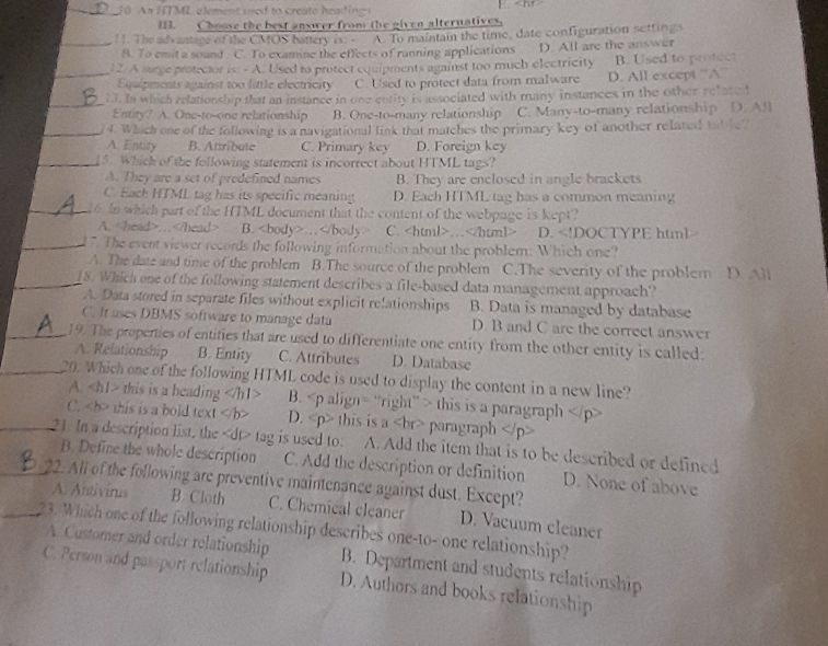 An HTML element used to create headings 
1. Choose the best answer from the given alternatives,
_! . The advantage of the CMOS battery is. A. To maintain the time, date configuration settings
B. To emit a sound C. To examine the effects of running applications
_
12. A surge protector is: - A. Used to protect equipments against too much electricity D. All are the answer B. Used to protect
Equipments against too little electricity C Used to protect data from malware D. All except “A”
_13. In which relationship that an instance in one entity is associated with many instances in the other related
Entity? A. One-to-one relationship B. One-to-many relationship C. Many-to-many relationship D. All
_4. Which one of the following is a navigational link that matches the primary key of another related table?
A. Entity B. Attribute C. Primary key D. Foreign key
_15. Which of the following statement is incorrect about HTML tags?
A. They are a set of predefined names B. They are enclosed in angle brackets
C. Each HTML tag has its specific meaning D. Each HTML tag has a common meaning
_16. In which part of the HTML document that the content of the webpage is kept?
A. … B. … C. … D.
A. The date and time of the problem B.The source of the problem C.The severity of the problem D. All
_18. Which one of the following statement describes a file-based data management approach?
A. Data stored in separate files without explicit relationships B. Data is managed by database
C. It uses DBMS software to manage data D. B and C are the correct answer
_19. The properties of entifies that are used to differentiate one entity from the other entity is called:
A. Relationship B. Entity C. Attributes D. Database
_20. Which one of the following HTML code is used to display the content in a new line?
A. this is a heading B. this is a paragraph
C. this is a bold text D. this is a paragraph
_21. In a description list, the tag is used to: A. Add the item that is to be described or defined
B. Define the whole description C. Add the description or definition D. None of above
_22. All of the following are preventive maintenance against dust. Except?
A. Antivirus B. Cloth C. Chemical cleaner D. Vacuum cleaner
_23. Which one of the following relationship describes one-to- one relationship?
A Customer and order relationship B. Department and students relationship
C. Person and passport relationship D. Authors and books relationship
