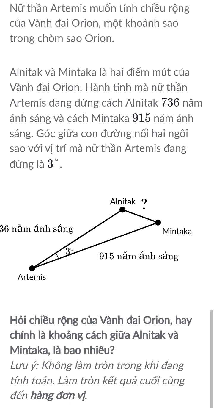 Nữ thần Artemis muốn tính chiều rộng
của Vành đai Orion, một khoảnh sao
trong chòm sao Orion.
Alnitak và Mintaka là hai điểm mút của
Vành đai Orion. Hành tinh mà nữ thần
Artemis đang đứng cách Alnitak 736 năm
ánh sáng và cách Mintaka 915 năm ánh
sáng. Góc giữa con đường nối hai ngôi
sao với vị trí mà nữ thần Artemis đang
đứng là 3°.
Hỏi chiều rộng của Vành đai Orion, hay
chính là khoảng cách giữa Alnitak và
Mintaka, là bao nhiêu?
Lưu ý: Không làm tròn trong khi đang
tính toán. Làm tròn kết quả cuối cùng
đến hàng đơn vị.