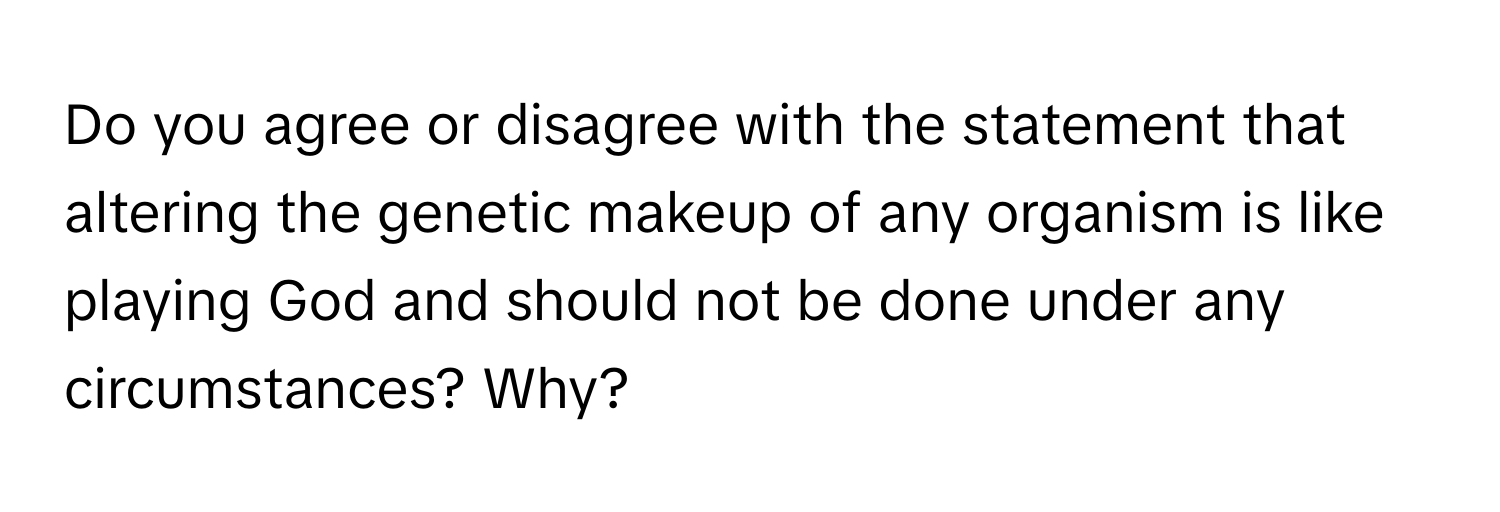 Do you agree or disagree with the statement that altering the genetic makeup of any organism is like playing God and should not be done under any circumstances? Why?