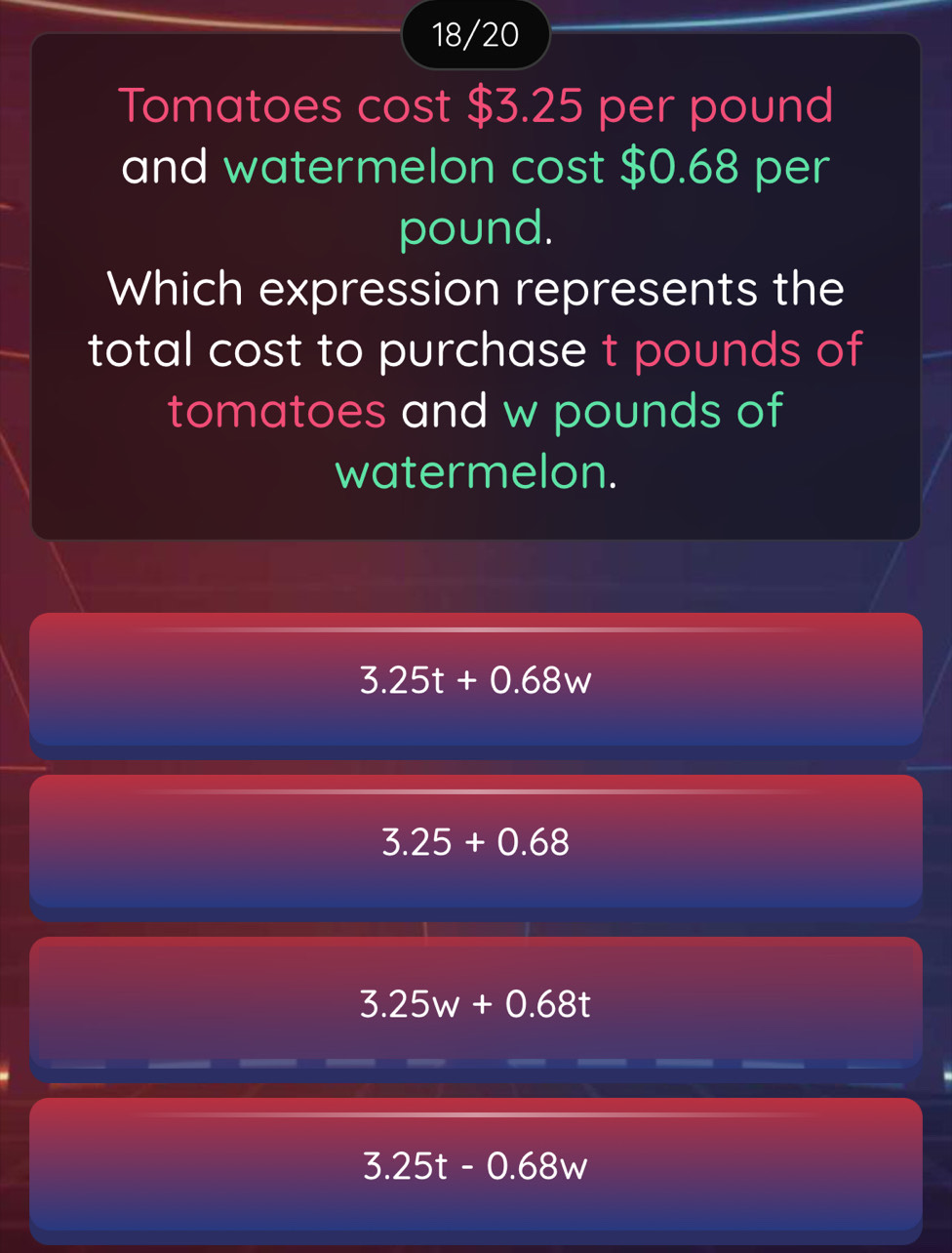 18/20
Tomatoes cost $3.25 per pound
and watermelon cost $0.68 per
pound.
Which expression represents the
total cost to purchase t pounds of
tomatoes and w pounds of
watermelon.
3.25t+0.68w
3.25+0.68
3.25w+0.68t
3.25t-0.68w