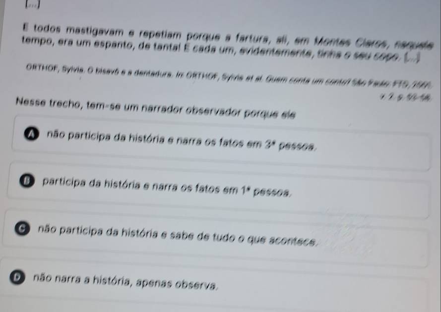 [..]
E todos mastigavam e repetiam porque a fartura, ali, em Montes Claros, naqusie
tempo, era um espanto, de tantal É cada um, evidentemente, tinha o seu copo ( 
ORTHOF, Sylvia. O bisavô a a dentadura. In ORTHOF, Syvna et al. Guem conta um contel São Paule FTS, 196
1 g 
Nessé trecho, tem-se um narrador observador porque sle
A não participa da história e narra os fatos em 3^* pessea.
D participa da história e narra os fatos em 1^* pessoa.
Go não participa da história e sabe de tudo o que acontece.
Do não narra a história, apenas observa.