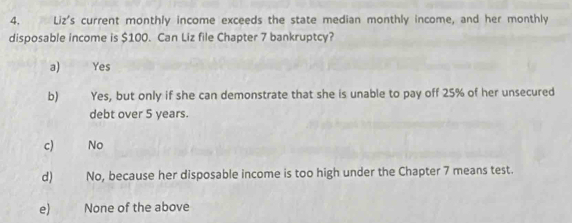 Liz's current monthly income exceeds the state median monthly income, and her monthly
disposable income is $100. Can Liz file Chapter 7 bankruptcy?
a) Yes
b) Yes, but only if she can demonstrate that she is unable to pay off 25% of her unsecured
debt over 5 years.
c) No
d) No, because her disposable income is too high under the Chapter 7 means test.
e) None of the above