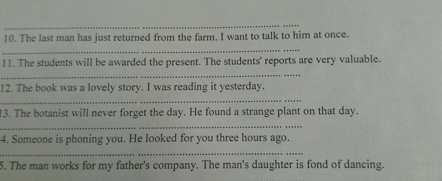 The last man has just returned from the farm. I want to talk to him at once. 
_ 
11. The students will be awarded the present. The students' reports are very valuable. 
_ 
12. The book was a lovely story. I was reading it yesterday. 
_ 
13. The botanist will never forget the day. He found a strange plant on that day. 
_ 
4. Someone is phoning you. He looked for you three hours ago. 
_ 
5. The man works for my father's company. The man's daughter is fond of dancing.