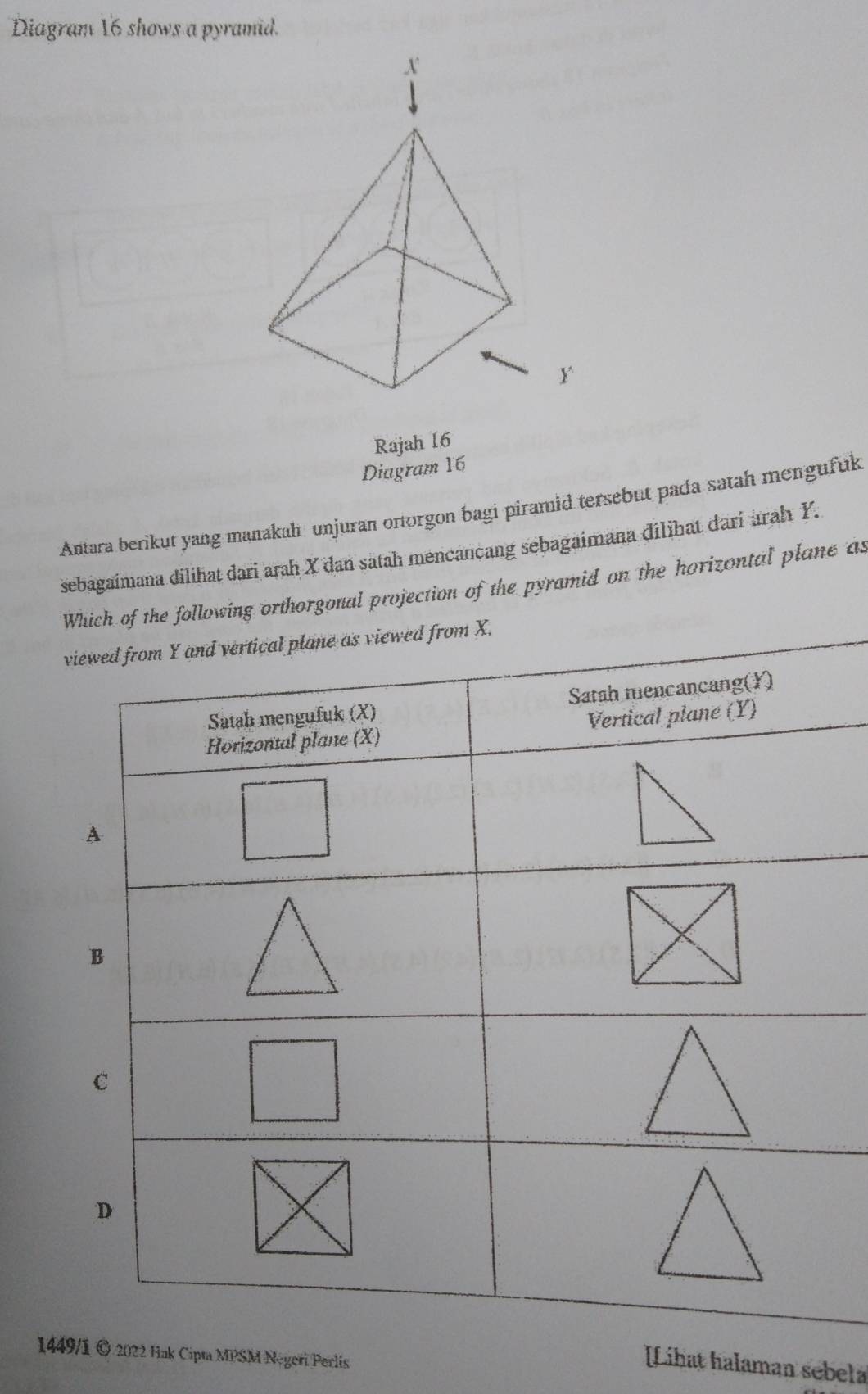 Diagram 16 shows a pyramid. 
Rajah 16 
Diagram 16 
Antara berikut yang manakah unjuran ortorgon bagi piramid tersebut pada satah mengufuk 
sebagaimana dilihat dari arah X dan satah mencancang sebagaimana dilihat dari arah Y. 
Wich of the following orthorgonal projection of the pyramid on the horizontal plane as 
v 
1449/1 © 2022 Hak Cipta MPSM Negeri Perlis 
[Lihat halaman sebela