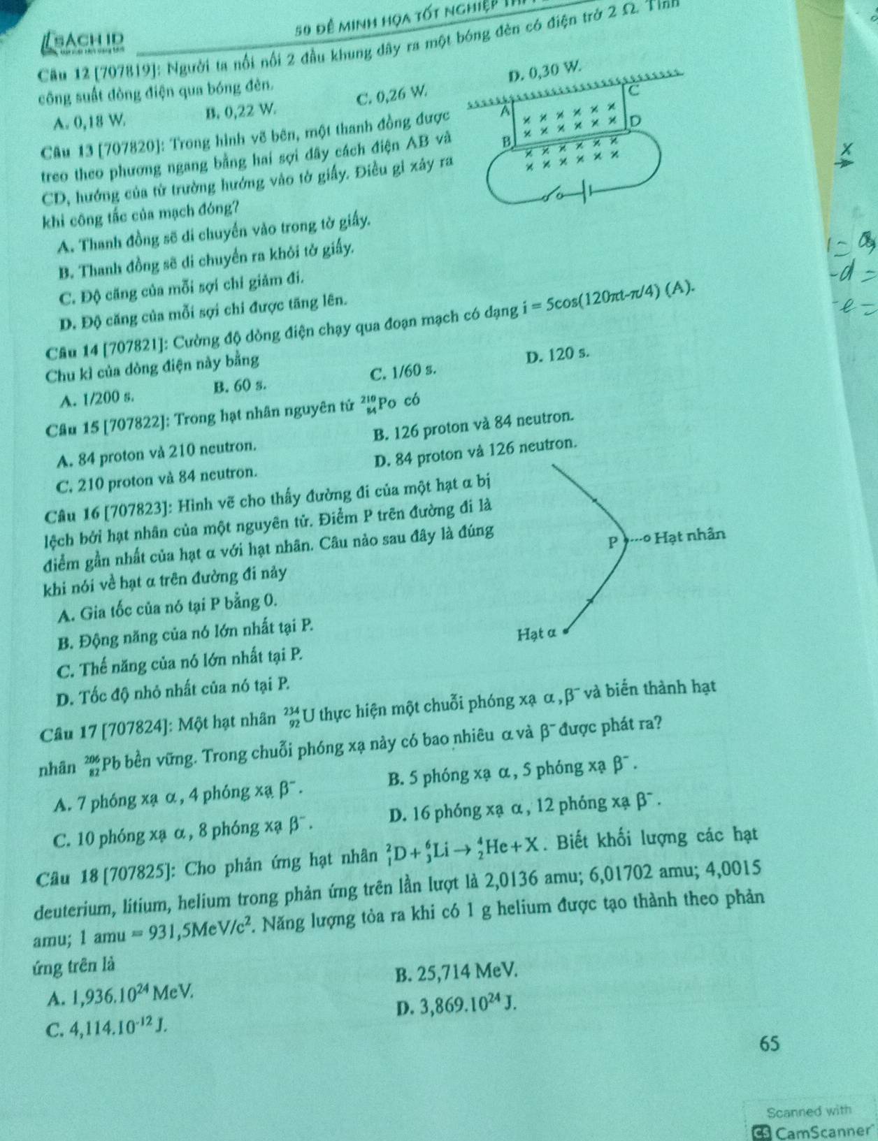 sAch id
50 đề minh họa tốt nghiệp II
Cầu 12 [707819]: Người ta nổi nổi 2 đầu khung đây ra một bóng đèn có điện trở 2 Ω. Tinn
C. 0,26 W.
công suất đòng điện qua bóng đèn.
A. 0,18 W. B. 0,22 W.
Câu 13 [707820]: Trong hình vẽ bên, một thanh đồng đượ
treo theo phương ngang bằng hai sợi dây cách điện AB v
CD, hướng của từ trường hướng vào tờ giấy. Điều gi xây r
khi công tắc của mạch đóng?
A. Thanh đồng sẽ di chuyến vào trong tờ giấy.
B. Thanh đồng sẽ di chuyển ra khôi tở giấy.
C. Độ căng của mỗi sợi chỉ giảm đi.
D. Độ căng của mỗi sợi chi được tăng lên.
Câu 14 [707821]: Cường độ dòng điện chạy qua đoạn mạch có dạng i=5cos (120π t-π /4)(A).
Chu kì của dòng điện này bằng
A. 1/200 s. B. 60 s. C. 1/60 s. D. 120 s.
Câu 15 [707822]: Trong hạt nhân nguyên tử beginarrayr 210 84endarray Po có
A. 84 proton vå 210 neutron. B. 126 proton và 84 neutron.
C. 210 proton và 84 neutron. D. 84 proton và 26 neutron.
Cầu 16 [707823]: Hình vẽ cho thấy đường đi của một hạt α bị
lệch bởi hạt nhân của một nguyên tử. Điểm P trên đường đi là
điểm gần nhất của hạt α với hạt nhân. Câu nào sau đây là đúng
khi nói về hạt α trên đường đi nảy
A. Gia tốc của nó tại P bằng 0.
B. Động năng của nó lớn nhất tại P.
C. Thế năng của nó lớn nhất tại P.
D. Tốc độ nhỏ nhất của nó tại P.
Câu 17 [707824]: Một hạt nhân _(92)^(234)U thực hiện một chuỗi phóng xạ α , B^- và biến thành hạt
nhân beginarrayr 206 82endarray *Pb bền vững. Trong chuỗi phóng xạ này có bao nhiêu α và beta^- được phát ra?
A. 7 phóng xạ α , 4 phóng x * a beta^-. B. 5 phóng xạ α, 5 phóng xạ beta^-.
C. 10 phóng xạ α , 8 phóng * a beta^-. D. 16 phóng xạ α , 12 phóng xabeta^-.
Câu 18 [707825]: Cho phản ứng hạt nhân _1^(2D+_3^6Lito _2^4He+X. Biết khối lượng các hạt
deuterium, litium, helium trong phản ứng trên lần lượt là 2,0136 amu; 6,01702 amu; 4,0015
amu; 1amu=931,5MeV/c^2) 5. Năng lượng tòa ra khi có 1 g helium được tạo thành theo phản
ứng trên là
B. 25,714 MeV.
A. 1,936.10^(24)MeV.
D. 3,869.10^(24)J.
C. 4,114.10^(-12)J.
65
Scanned with
CamScanner