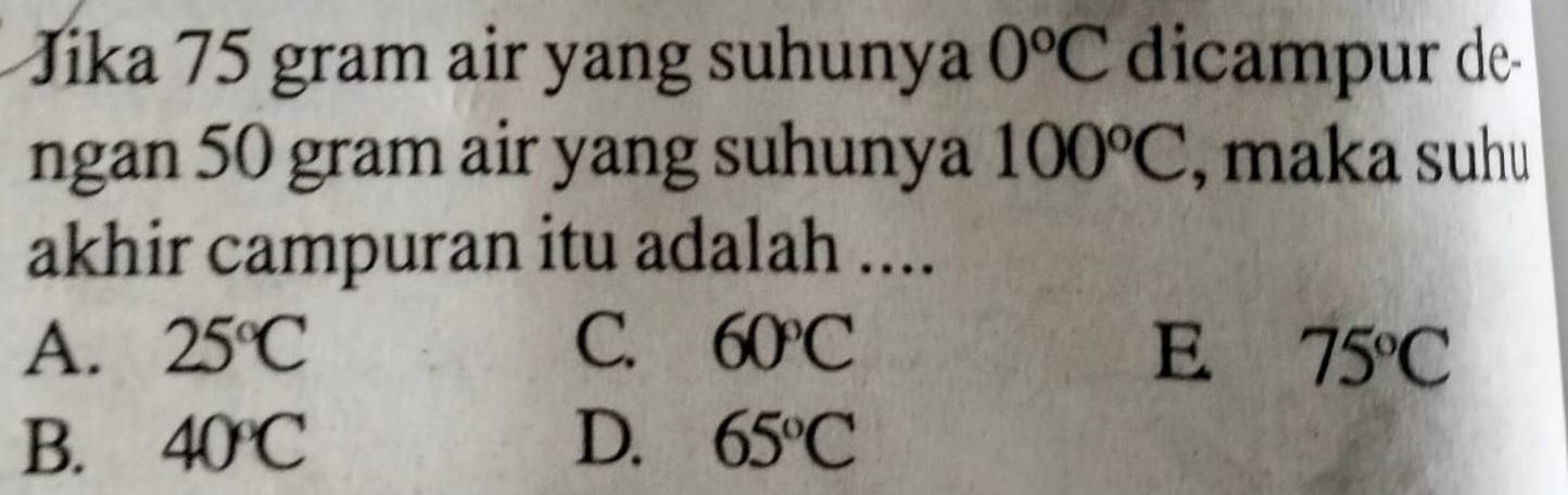 Jika 75 gram air yang suhunya 0^oC dicampur de
ngan 50 gram air yang suhunya 100°C , maka suhu
akhir campuran itu adalah ....
A. 25°C C. 60°C E 75°C
B. 40°C D. 65°C