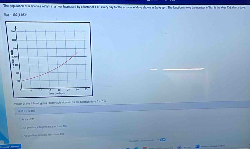 The population of a species of fish in a river increased by a factor of 1.05 every day for the amount of days shown in the graph. The function shows the number of fish in the river f(x) after x days
f(x)=100(1.05)^x
Which of the following is a reasonable domain for the function days 0 to 31?
0≤ x≤ 100
7 5x≤ 31
All positive infagers greater than 100
All posiltive integers less than 100
Questner 1 (Anmos ved)