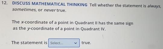 DISCUSS MATHEMATICAL THINKING Tell whether the statement is a/ways, 
sometimes, or never true. 
The x-coordinate of a point in Quadrant II has the same sign 
as the y-coordinate of a point in Quadrant IV. 
The statement is Select... true.