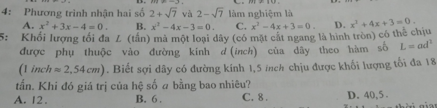 111!= -) C m!= 10
4: Phương trình nhận hai số 2+sqrt(7) và 2-sqrt(7) làm nghiệm là
A. x^2+3x-4=0. B. x^2-4x-3=0. C. x^2-4x+3=0. D. x^2+4x+3=0. 
5: Khối lượng tối đa L (tấn) mà một loại dây (có mặt cắt ngang là hình tròn) có thể chịu
được phụ thuộc vào đường kính d (inch) của dây theo hàm số L=ad^2
(1 inch approx 2,54cm). Biết sợi dây có đường kính 1,5 inch chịu được khối lượng tối đa 18
tấn. Khi đó giá trị của hệ số a bằng bao nhiêu?
A. 12. B. 6. C. 8. D. 40,5.