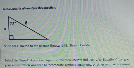 A calculator is allowed for this question.
Solve for x. (round to the nearest thousandth). Show all work.
Select the "Insert" drop-down option in the menu below and use " sqrt(x) Equation" to type
your answer when you need to incorporate symbols, equations, or other math expressions.