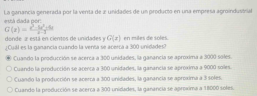 La ganancia generada por la venta de x unidades de un producto en una empresa agroindustrial
está dada por:
G(x)= (x^3-5x^2+6x)/x-3 
donde æ está en cientos de unidades y G(x) en miles de soles.
¿Cuál es la ganancia cuando la venta se acerca a 300 unidades?
Cuando la producción se acerca a 300 unidades, la ganancia se aproxima a 3000 soles.
Cuando la producción se acerca a 300 unidades, la ganancia se aproxima a 9000 soles.
Cuando la producción se acerca a 300 unidades, la ganancia se aproxima a 3 soles.
Cuando la producción se acerca a 300 unidades, la ganancia se aproxima a 18000 soles.