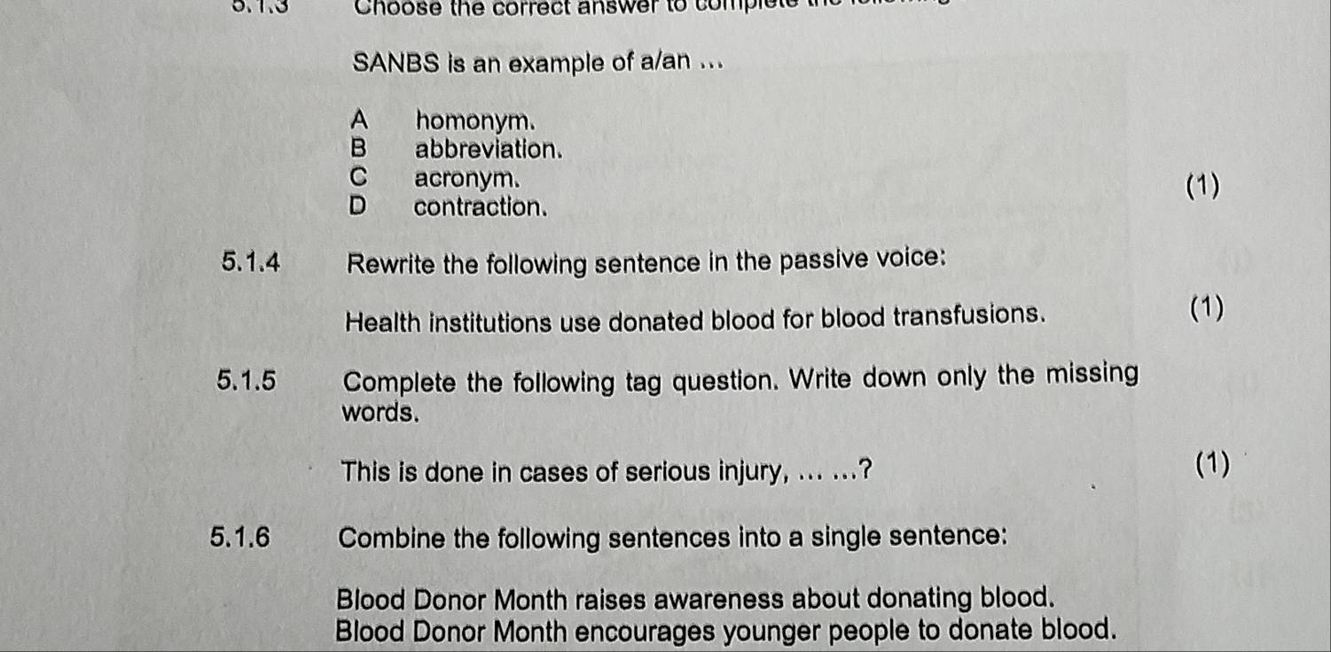 1.3 Choose the correct answer to complete
SANBS is an example of a/an ...
A homonym.
B abbreviation.
C acronym.
D contraction.
(1)
5.1.4 Rewrite the following sentence in the passive voice:
Health institutions use donated blood for blood transfusions.
(1)
5.1.5 Complete the following tag question. Write down only the missing
words.
This is done in cases of serious injury, ... ...? (1)
5.1.6 Combine the following sentences into a single sentence:
Blood Donor Month raises awareness about donating blood.
Blood Donor Month encourages younger people to donate blood.