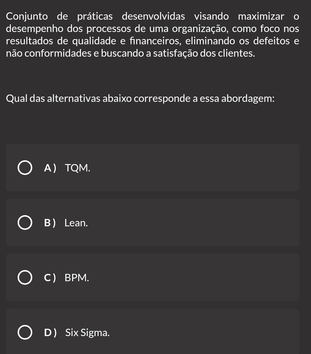 Conjunto de práticas desenvolvidas visando maximizar o
desempenho dos processos de uma organização, como foco nos
resultados de qualidade e fīnanceiros, eliminando os defeitos e
não conformidades e buscando a satisfação dos clientes.
Qual das alternativas abaixo corresponde a essa abordagem:
A  TQM.
B ) Lean.
C  BPM.
D Six Sigma.