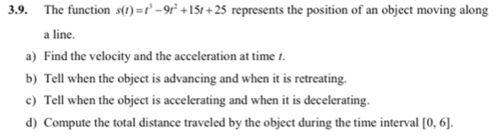 The function s(t)=t^3-9t^2+15t+25 represents the position of an object moving along 
a line. 
a) Find the velocity and the acceleration at time 1. 
b) Tell when the object is advancing and when it is retreating. 
c) Tell when the object is accelerating and when it is decelerating. 
d) Compute the total distance traveled by the object during the time interval [0,6].