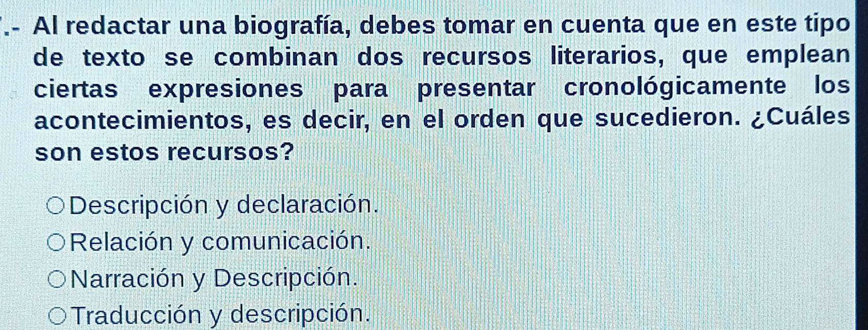 .- Al redactar una biografía, debes tomar en cuenta que en este tipo
de texto se combinan dos recursos literarios, que emplean
ciertas expresiones para presentar cronológicamente los
acontecimientos, es decir, en el orden que sucedieron. ¿Cuáles
son estos recursos?
Descripción y declaración.
Relación y comunicación.
Narración y Descripción.
Traducción y descripción.