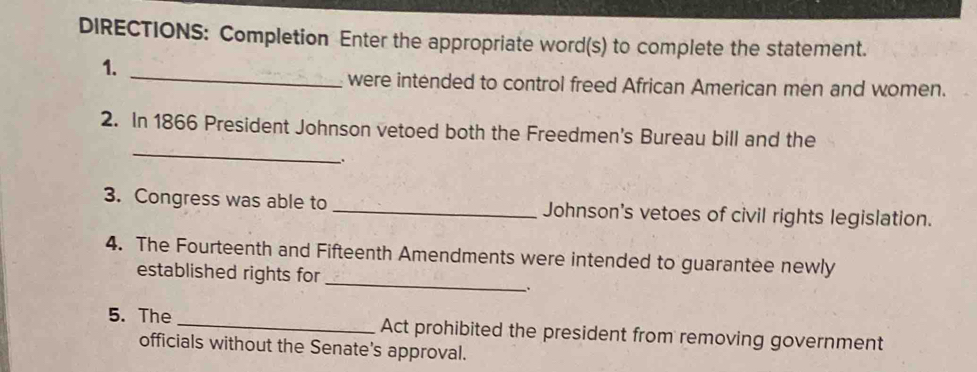 DIRECTIONS: Completion Enter the appropriate word(s) to complete the statement. 
_ 
1. 
were intended to control freed African American men and women. 
_ 
2. In 1866 President Johnson vetoed both the Freedmen's Bureau bill and the 
. 
3. Congress was able to _Johnson's vetoes of civil rights legislation. 
4. The Fourteenth and Fifteenth Amendments were intended to guarantee newly 
established rights for_ 
、. 
5. The _Act prohibited the president from removing government 
officials without the Senate's approval.