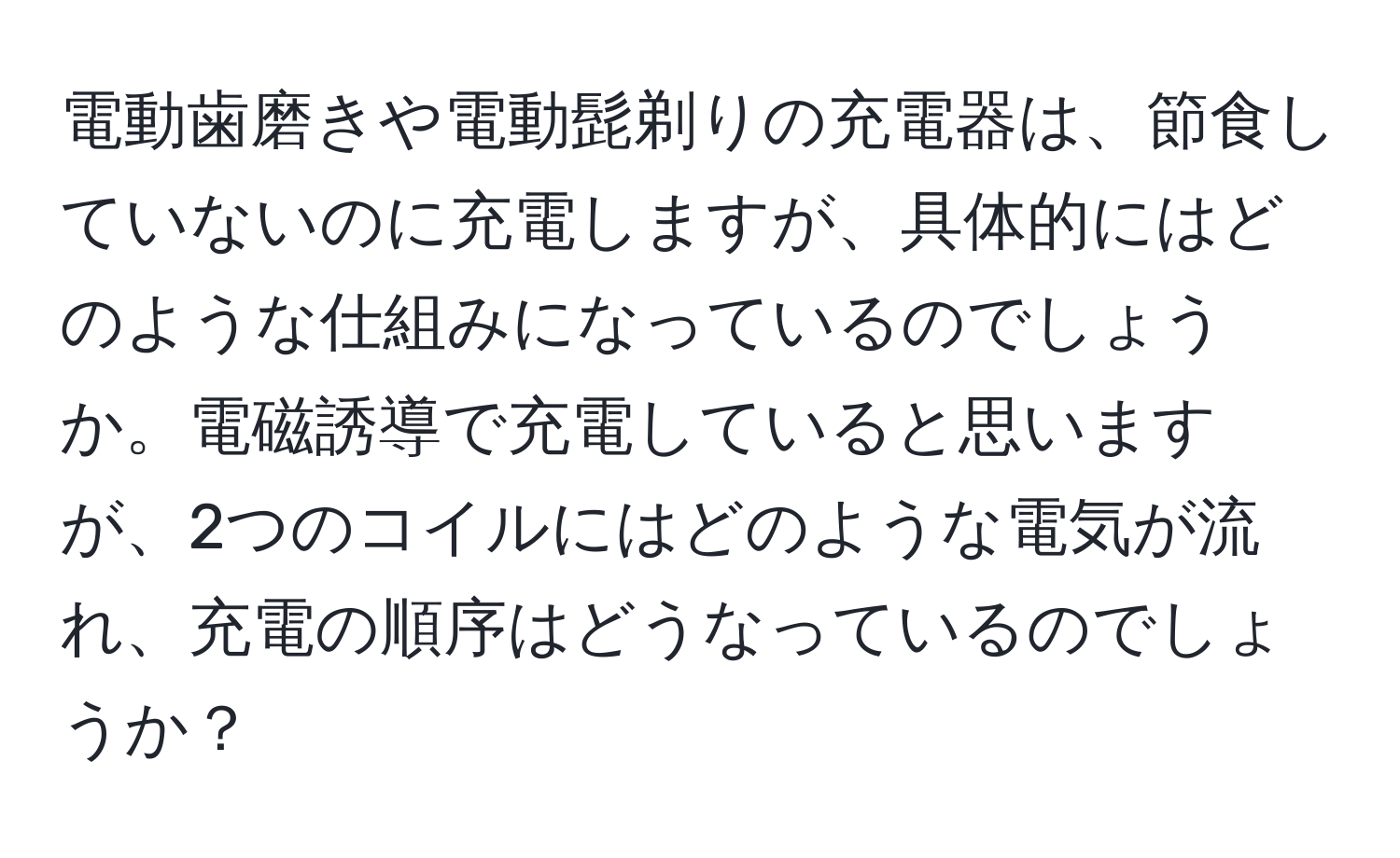 電動歯磨きや電動髭剃りの充電器は、節食していないのに充電しますが、具体的にはどのような仕組みになっているのでしょうか。電磁誘導で充電していると思いますが、2つのコイルにはどのような電気が流れ、充電の順序はどうなっているのでしょうか？