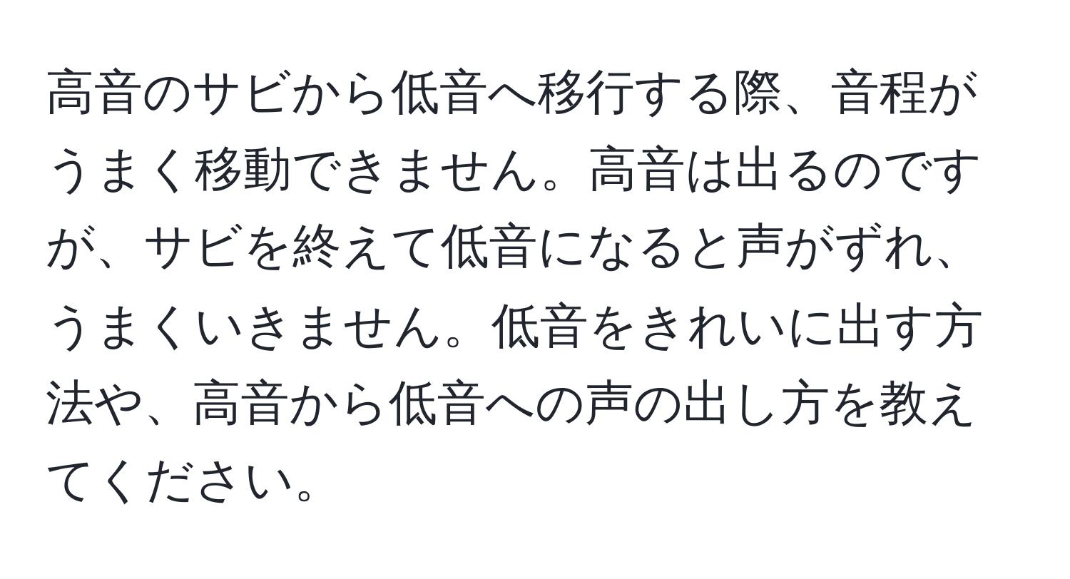 高音のサビから低音へ移行する際、音程がうまく移動できません。高音は出るのですが、サビを終えて低音になると声がずれ、うまくいきません。低音をきれいに出す方法や、高音から低音への声の出し方を教えてください。