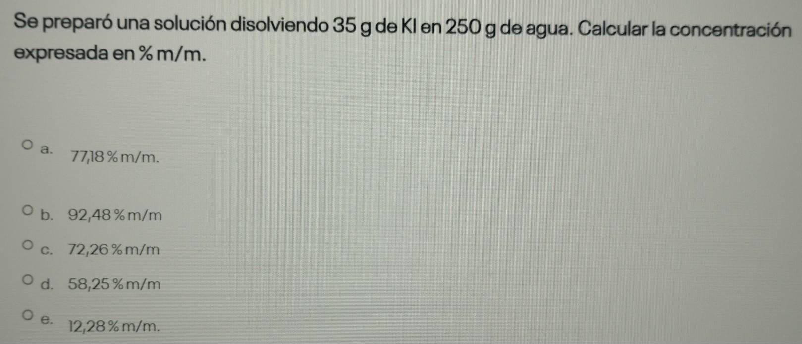 Se preparó una solución disolviendo 35 g de KI en 250 g de agua. Calcular la concentración
expresada en % m/m.
a. 77,18 %m/m.
b. 92,48 %m/m
c. 72,26 % m/m
d. 58,25 % m/m
e. 12,28 %m/m.