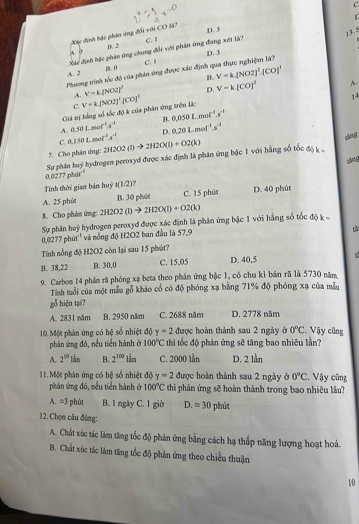 C
D. 3
13.8
Xác định bậc phản ứng đối với CO là?
B. 2 C. 1
Xác định bậc phản ứng chung đối với phản ứng đang xét là?
A.  b
D. 3
B. 0 C. 1
Phương trình tốc độ của phản ứng được xác định qua thực nghiệm là?
A. 2
A. V=k.[NO2]^2 B. V=k.[NO2]^2.[CO]^1
A.
D.
14
C. V=k.[NO2]^1.[CO]^1 V=k.[CO]^2
Giá trị hằng số tốc độ k của phản ứng trên là:
A. 0.50L.mol^(-1).s^(-1) B. 0,050L.mol^(-1).s^(-1)
D. 0,20L.mol^(-1).s^(-1)
C. 0,150L.mol^(-1).s^(-1)
tǎng
7. Cho phản ứng: 2H2O2(l)to 2H2O(l)+O2(k)
Sự phân huỷ hydrogen peroxyd được xác định là phản ứng bậc 1 với hằng số tốc độ k =
tǎng
0,0277phit^(-1)
Tính thời gian bán huỷ t(1/2)?
A. 25 phút B. 30 phút C. 15 phút D. 40 phút
8. Cho phản ứng: 2H2O2(l)to 2H2O(l)+O2(k)
Sự phân huỷ hydrogen peroxyd được xác định là phản ứng bậc 1 với hằng số tốc ở vector 0O k=
0,0 277phit^(-1) và nồng độ H2O2 ban đầu là 57,9
tǎ
Tính nồng độ H2O2 còn lại sau 15 phút?
B. 38,22 B. 30,0 C. 15,05
D. 40,5
tā
9. Carbon 14 phân rã phóng xạ beta theo phản ứng bậc 1, có chu kì bán rã là 5730 năm.
Tính tuổi của một mẫu gỗ khảo cổ có độ phóng xạ bằng 71% độ phóng xạ của mẫu
gỗ hiện tại?
A. 2831 năm B. 2950 năm C. 2688 năm D. 2778 năm
10. Một phản ứng có hệ số nhiệt độ gamma =2 được hoàn thành sau 2 ngày ở 0°C Vậy cũng
phản ứng đó, nếu tiến hành ở 100°C thì tốc độ phản ứng sẽ tăng bao nhiêu lần?
A. 2^(10)lan B. 2^(100)lan C. 2000 lần D. 2 lần
11. Một phản ứng có hệ số nhiệt độ gamma =2 được hoàn thành sau 2 ngày ở 0°C V ậy cũng
phản ứng đó, nếu tiến hành ở 100°C thì phản ứng sẽ hoàn thành trong bao nhiêu lâu?
A. ≈3 phút B. 1 ngày C. 1 giờ D. approx 30 phút
2. Chọn câu đúng:
A. Chất xúc tác làm tăng tốc độ phản ứng bằng cách hạ thấp năng lượng hoạt hoá.
B. Chất xúc tác làm tăng tốc độ phản ứng theo chiều thuận
10