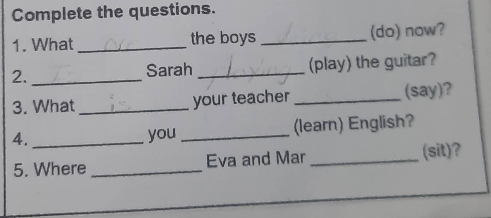 Complete the questions. 
1. What _the boys _(do) now? 
2._ 
Sarah _(play) the guitar? 
3. What __(say)? 
your teacher 
4. _you _(learn) English? 
5. Where _Eva and Mar_ 
(sit)?