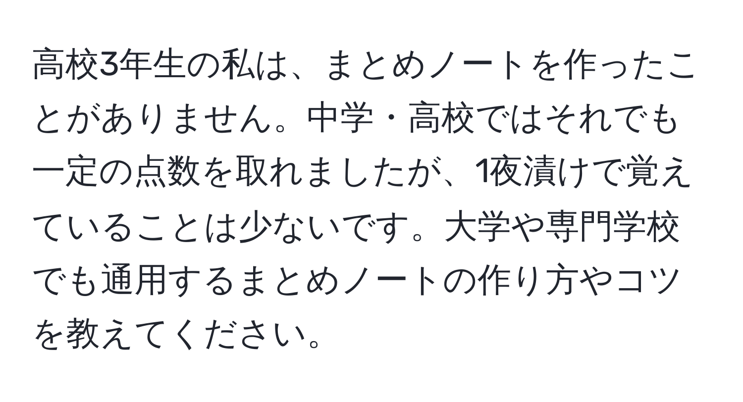 高校3年生の私は、まとめノートを作ったことがありません。中学・高校ではそれでも一定の点数を取れましたが、1夜漬けで覚えていることは少ないです。大学や専門学校でも通用するまとめノートの作り方やコツを教えてください。