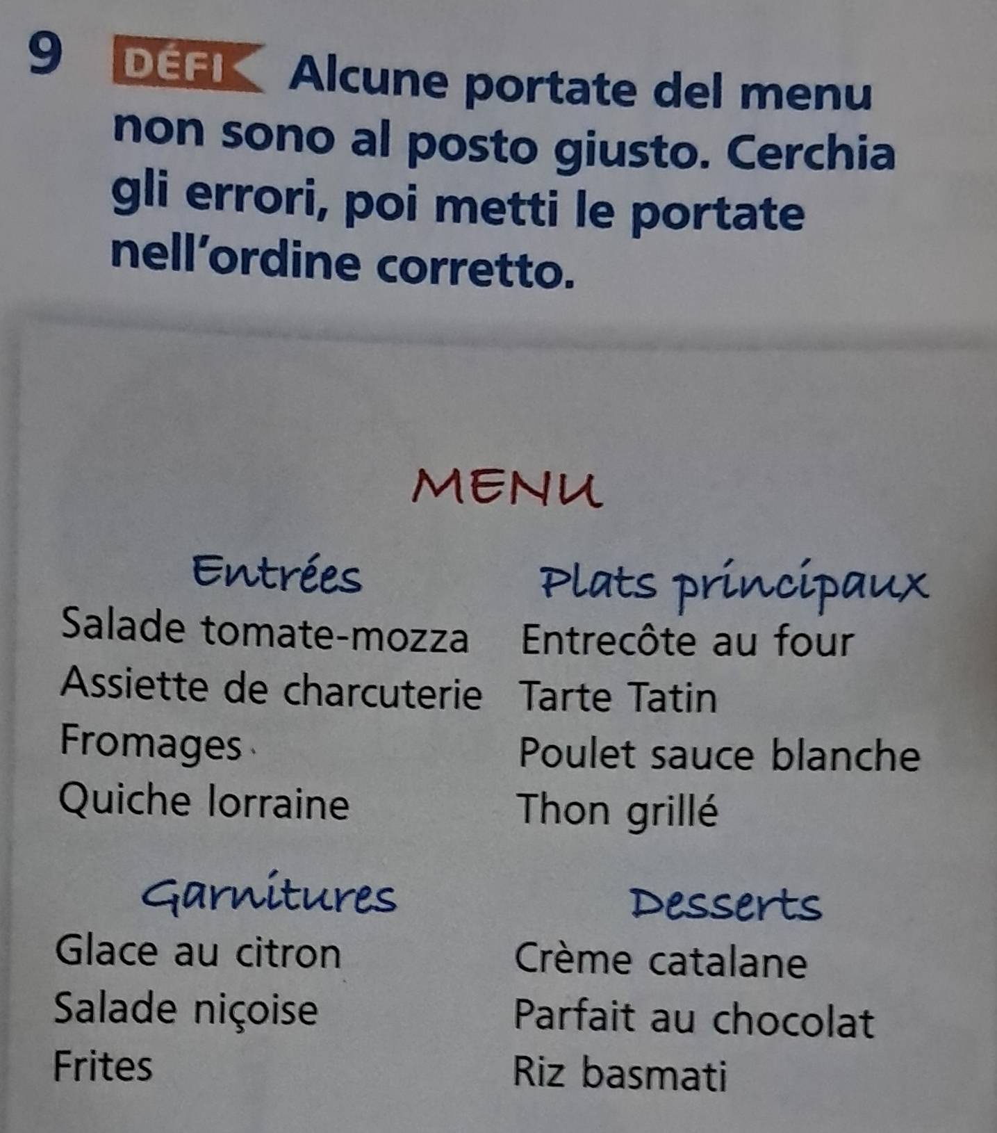 DEFK Alcune portate del menu 
non sono al posto giusto. Cerchia 
gli errori, poi metti le portate 
nell’ordine corretto. 
MENU 
Entrées 
Plats principaux 
Salade tomate-mozza Entrecôte au four 
Assiette de charcuterie Tarte Tatin 
Fromages Poulet sauce blanche 
Quiche lorraine Thon grillé 
Garnitures Desserts 
Glace au citron Crème catalane 
Salade niçoise Parfait au chocolat 
Frites Riz basmati