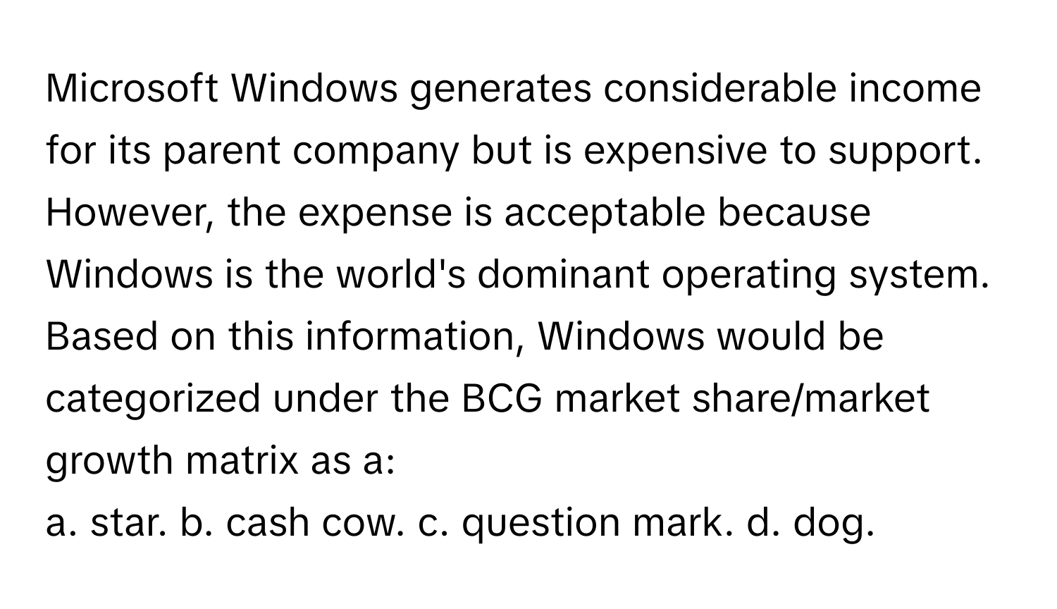 Microsoft Windows generates considerable income for its parent company but is expensive to support. However, the expense is acceptable because Windows is the world's dominant operating system. Based on this information, Windows would be categorized under the BCG market share/market growth matrix as a:

a. star. b. cash cow. c. question mark. d. dog.