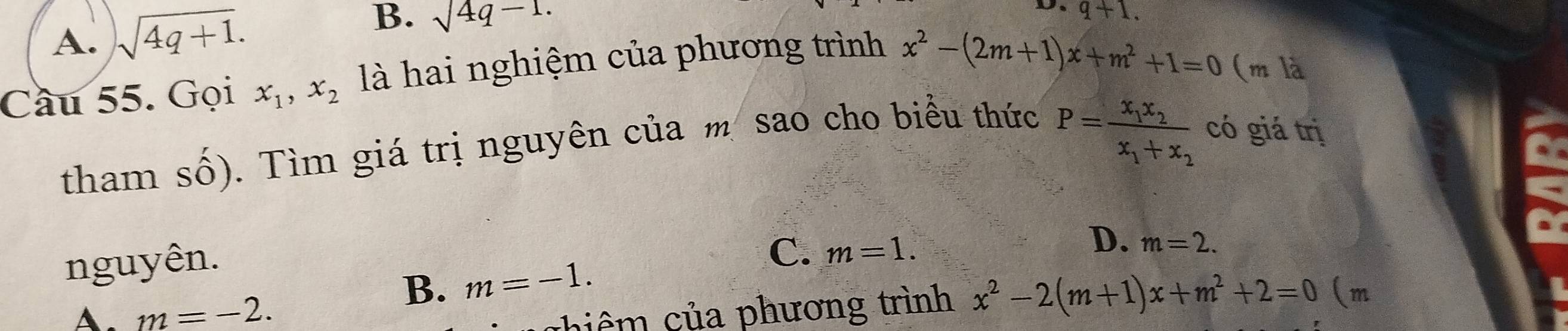 A. sqrt(4q+1).
B. sqrt(4q-1.)
D. q+1. 
Cầu 55. Gọi x_1, x_2 là hai nghiệm của phương trình
x^2-(2m+1)x+m^2+1=0 (m là
tham số). Tìm giá trị nguyên của m sao cho biểu thức
P=frac x_1x_2x_1+x_2 có giá trị
nguyên.
C. m=1.
D. m=2.
B. m=-1.
A. m=-2. c hiê của phương trình x^2-2(m+1)x+m^2+2=0 (m