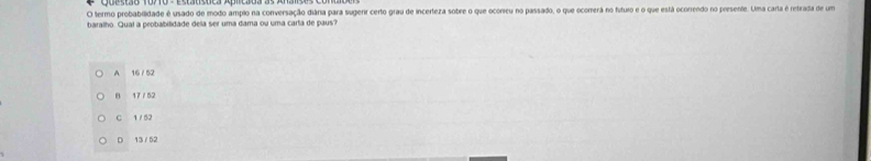 termo probabilidade é usado de modo amplo na conversação diára para sugerr certo grau de incerteza sobre o que ocoricu no passado, o que ocomerã no futuro e o que está ocorrendo no presente. Uma carta é retrada de um
baralho. Qual a probabilidade dela ser uma dama ou uma carta de paus?
A 16 / 52
B 17/ 52
C 1 / 52
D 13 /52