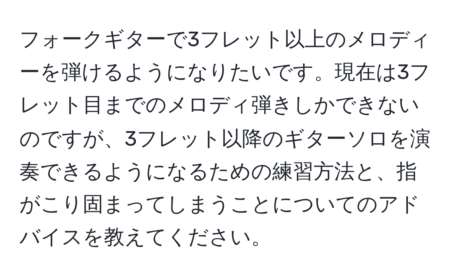 フォークギターで3フレット以上のメロディーを弾けるようになりたいです。現在は3フレット目までのメロディ弾きしかできないのですが、3フレット以降のギターソロを演奏できるようになるための練習方法と、指がこり固まってしまうことについてのアドバイスを教えてください。