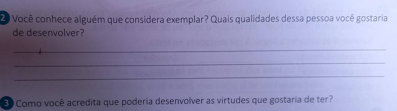 Você conhece alguém que considera exemplar? Quais qualidades dessa pessoa você gostaria 
de desenvolver? 
_ 
_ 
_ 
3 Como você acredita que poderia desenvolver as virtudes que gostaria de ter?