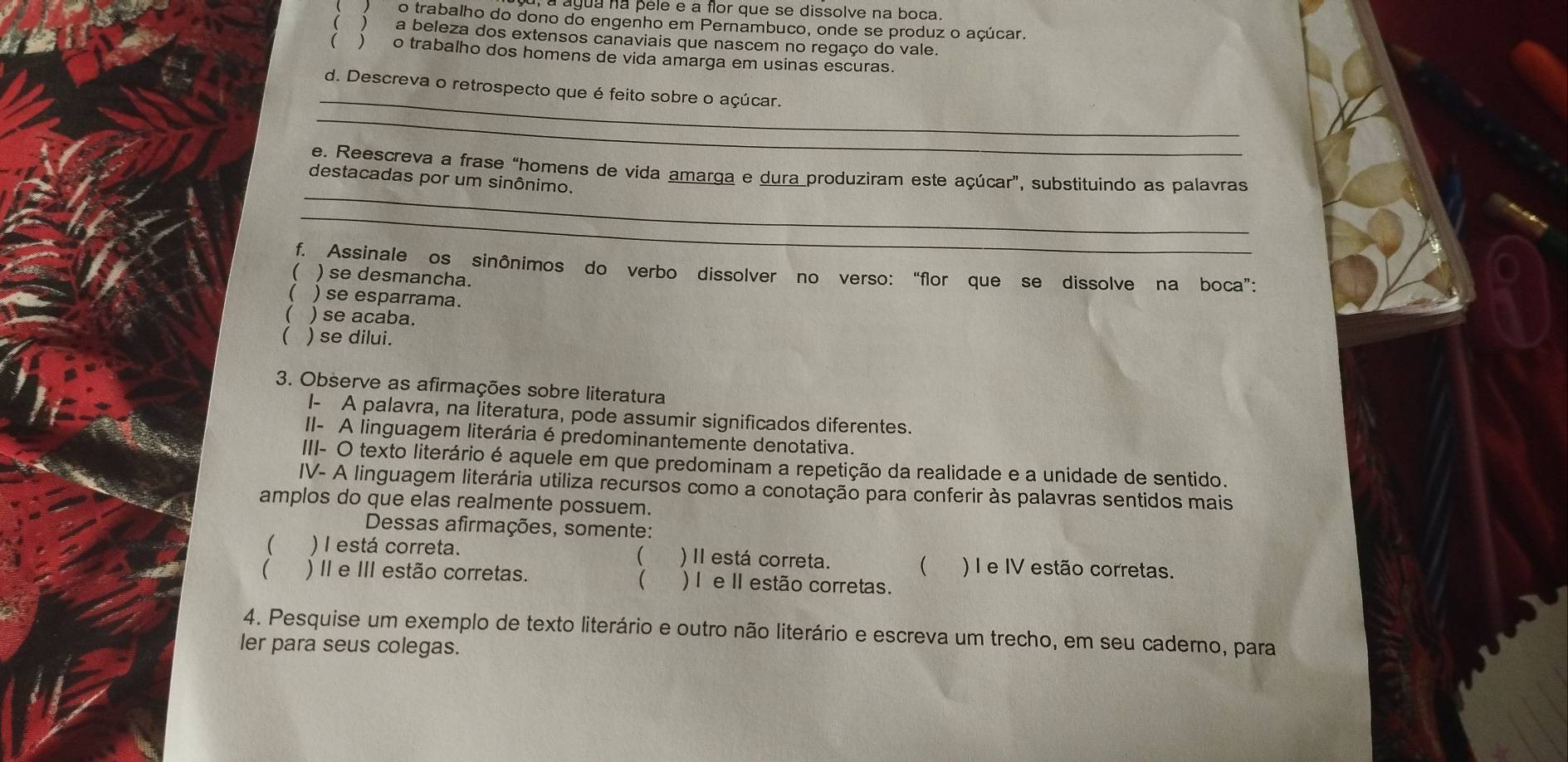 agua na pele e a flor que se dissolve na boca.
o trabalho do dono do engenho em Pernambuco, onde se produz o açúcar.
( a beleza dos extensos canaviais que nascem no regaço do vale.
( o trabalho dos homens de vida amarga em usinas escuras.
_
_
d. Descreva o retrospecto que é feito sobre o açúcar.
_
e. Reescreva a frase “homens de vida amarga e dura produziram este açúcar”, substituindo as palavras
destacadas por um sinônimo.
_
f. Assinale os sinônimos do verbo dissolver no verso: “flor que se dissolve na boca”:
 ) se desmancha.
( )se esparrama.
( ) se acaba.
( ) se dilui.
3. Observe as afirmações sobre literatura
I- A palavra, na literatura, pode assumir significados diferentes.
II- A linguagem literária é predominantemente denotativa.
III- O texto literário é aquele em que predominam a repetição da realidade e a unidade de sentido.
IV- A linguagem literária utiliza recursos como a conotação para conferir às palavras sentidos mais
amplos do que elas realmente possuem.
Dessas afirmações, somente:
(
 ) I está correta. )II está correta.  ) I e IV estão corretas.
 ) II e III estão corretas. ) I e I estão corretas.

4. Pesquise um exemplo de texto literário e outro não literário e escreva um trecho, em seu caderno, para
ler para seus colegas.