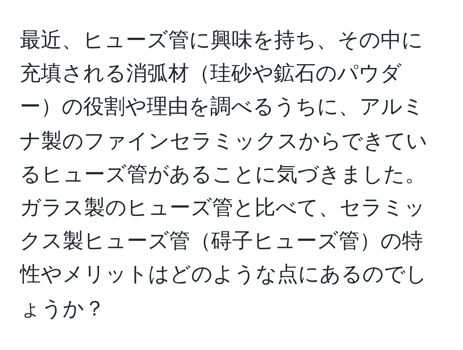 最近、ヒューズ管に興味を持ち、その中に充填される消弧材珪砂や鉱石のパウダーの役割や理由を調べるうちに、アルミナ製のファインセラミックスからできているヒューズ管があることに気づきました。ガラス製のヒューズ管と比べて、セラミックス製ヒューズ管碍子ヒューズ管の特性やメリットはどのような点にあるのでしょうか？