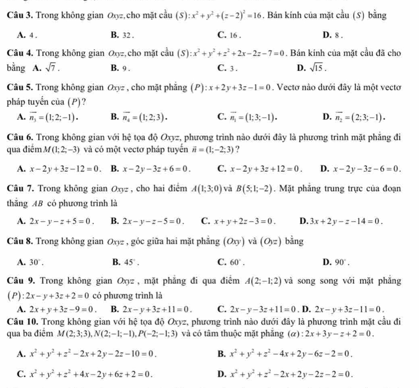 Trong không gian Oxyz, cho mặt cầu (S):x^2+y^2+(z-2)^2=16. Bản kính của mặt cầu (S) bằng
A. 4 . B. 32 . C. 16 . D. 8 .
Câu 4. Trong không gian Oxyz, cho mặt cầu (S ):x^2+y^2+z^2+2x-2z-7=0. Bán kính của mặt cầu đã cho
bằng A. sqrt(7). B. 9 . C. 3 . D. sqrt(15).
Câu 5. Trong không gian Oxyz , cho mặt phẳng (P): x+2y+3z-1=0. Vectơ nào dưới đây là một vectơ
pháp tuyến của (I ?) ?
A. overline n_3=(1;2;-1). B. overline n_4=(1;2;3). C. vector n_1=(1;3;-1). D. overline n_2=(2;3;-1).
Câu 6. Trong không gian với hệ tọa độ Oxyz, phương trình nào dưới đây là phương trình mặt phẳng đi
qua điểm M(1;2;-3) và có một vectơ pháp tuyến vector n=(1;-2;3) ?
A. x-2y+3z-12=0. B. x-2y-3z+6=0. C. x-2y+3z+12=0. D. x-2y-3z-6=0.
Câu 7. Trong không gian Oxyz , cho hai điểm A(1;3;0) và B(5;1;-2).  Mặt phăng trung trực của đoạn
thăng AB có phương trình là
A. 2x-y-z+5=0. B. 2x-y-z-5=0. C. x+y+2z-3=0. D. 3x+2y-z-14=0.
Câu 8. Trong không gian Oxyz , góc giữa hai mặt phẳng (Oxy) và (Oyz) bằng
A. 30°. B. 45°. C. 60°. D. 90°.
Câu 9. Trong không gian Oxyz, mặt phăng đi qua điểm A(2;-1;2) và song song với mặt phăng
(P): 2x-y+3z+2=0 có phương trình là
A. 2x+y+3z-9=0. B. 2x-y+3z+11=0. C. 2x-y-3z+11=0 . D. 2x-y+3z-11=0.
Câu 10. Trong không gian với hệ tọa độ Oxyz, phương trình nào dưới đây là phương trình mặt cầu đi
qua ba điểm M(2;3;3),N(2;-1;-1),P(-2;-1;3) và có tâm thuộc mặt phăng (α) : 2x+3y-z+2=0.
A. x^2+y^2+z^2-2x+2y-2z-10=0. B. x^2+y^2+z^2-4x+2y-6z-2=0.
C. x^2+y^2+z^2+4x-2y+6z+2=0. D. x^2+y^2+z^2-2x+2y-2z-2=0.