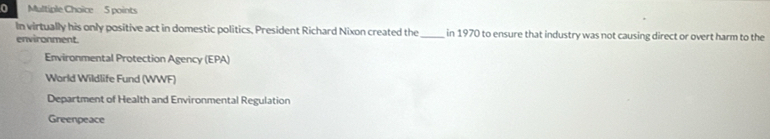 In virtually his only positive act in domestic politics, President Richard Nixon created the_ in 1970 to ensure that industry was not causing direct or overt harm to the
environment.
Environmental Protection Agency (EPA)
World Wildlife Fund (WWF)
Department of Health and Environmental Regulation
Greenpeace