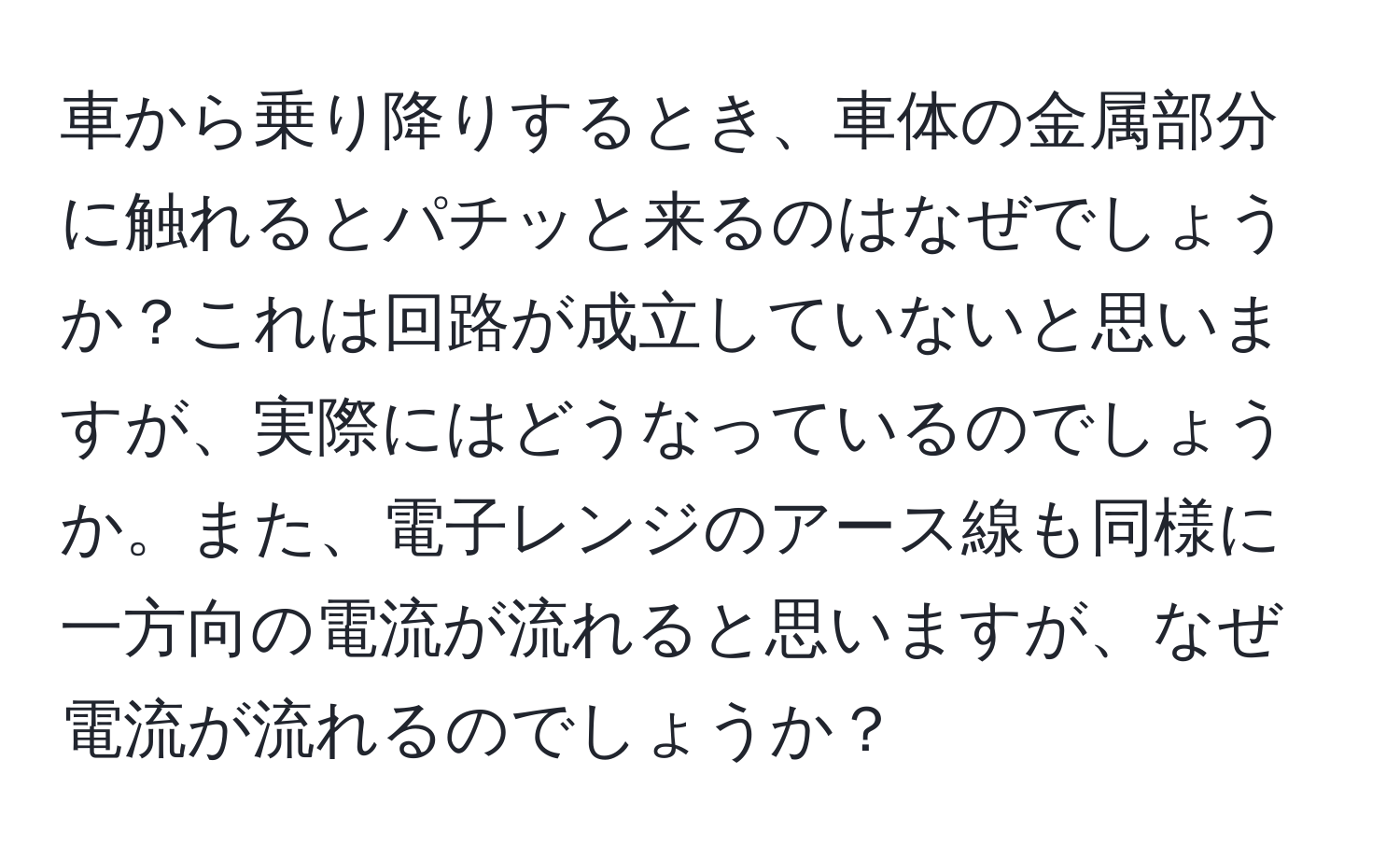 車から乗り降りするとき、車体の金属部分に触れるとパチッと来るのはなぜでしょうか？これは回路が成立していないと思いますが、実際にはどうなっているのでしょうか。また、電子レンジのアース線も同様に一方向の電流が流れると思いますが、なぜ電流が流れるのでしょうか？