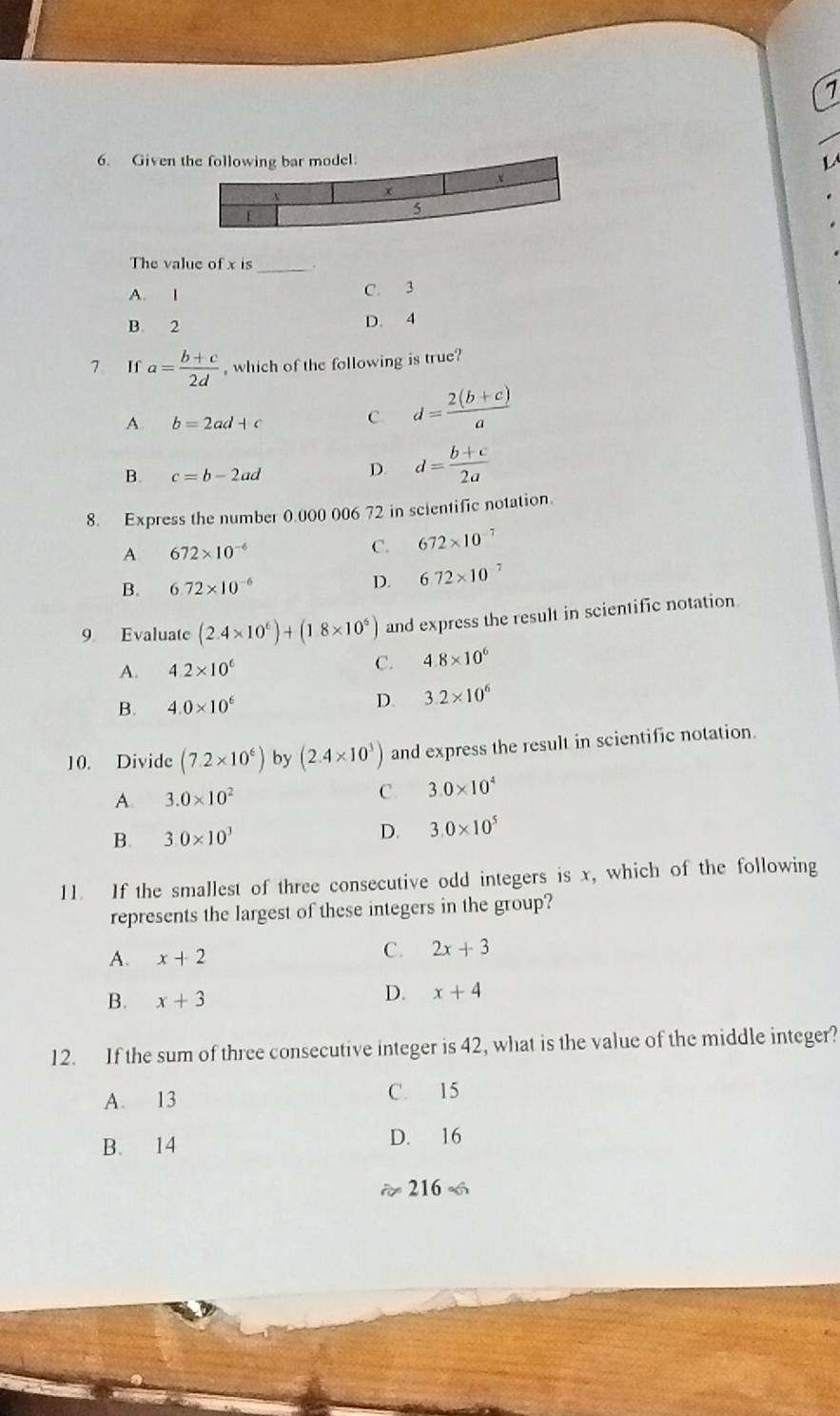 1
6. Given 
L 
The value of x is _.
A. I
C. 3
B. 2
D. 4
7 If a= (b+c)/2d  , which of the following is true?
A. b=2ad+c
C. d= (2(b+c))/a 
B. c=b-2ad
D. d= (b+c)/2a 
8. Express the number 0.000 006 72 in scientific notation.
A 672* 10^(-6)
C. 672* 10^(-7)
B. 6.72* 10^(-6) D. 6.72* 10 7
9 Evaluate (2.4* 10^6)+(1.8* 10^6) and express the result in scientific notation
A. 4.2* 10^6
C. 4.8* 10^6
B. 4.0* 10^6 D. 3.2* 10^6
10. Divide (7.2* 10^6) by (2.4* 10^3) and express the result in scientific notation.
C.
A. 3.0* 10^2 3.0* 10^4
B. 3.0* 10^3 D. 3.0* 10^5
11. If the smallest of three consecutive odd integers is x, which of the following
represents the largest of these integers in the group?
A. x+2
C. 2x+3
B. x+3
D. x+4
12. If the sum of three consecutive integer is 42, what is the value of the middle integer?
A. 13 C. 15
B. 14 D. 16
approx 216=6