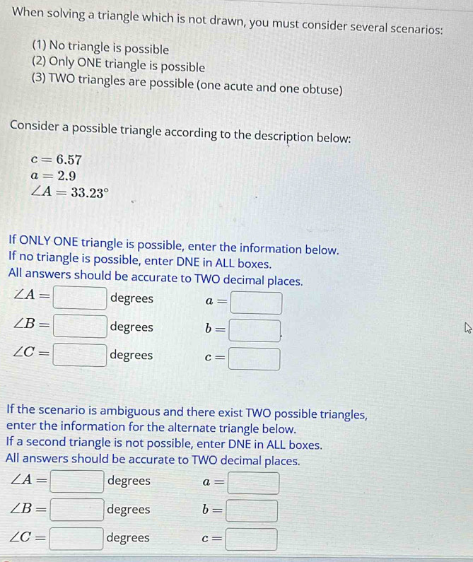 When solving a triangle which is not drawn, you must consider several scenarios: 
(1) No triangle is possible 
(2) Only ONE triangle is possible 
(3) TWO triangles are possible (one acute and one obtuse) 
Consider a possible triangle according to the description below:
c=6.57
a=2.9
∠ A=33.23°
If ONLY ONE triangle is possible, enter the information below. 
If no triangle is possible, enter DNE in ALL boxes. 
All answers should be accurate to TWO decimal places.
∠ A=□ degrees a=□
∠ B=□ degrees b=□.
∠ C=□ degrees c=□
If the scenario is ambiguous and there exist TWO possible triangles, 
enter the information for the alternate triangle below. 
If a second triangle is not possible, enter DNE in ALL boxes. 
All answers should be accurate to TWO decimal places.
∠ A=□ degrees a=□
∠ B=□ degrees b=□
∠ C=□ degrees c=□