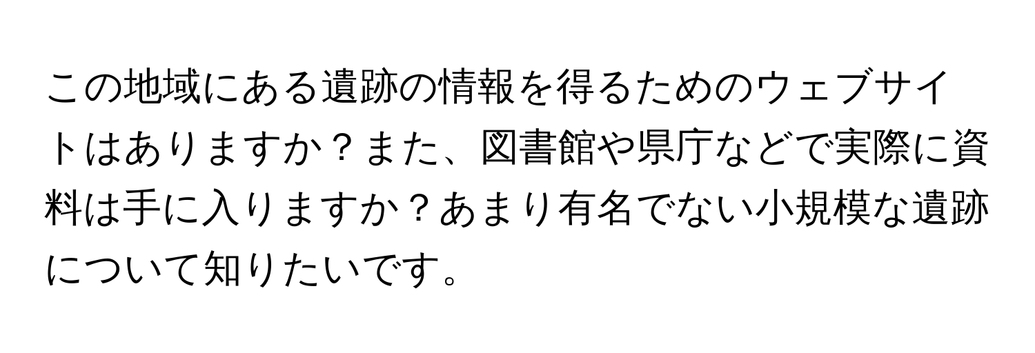 この地域にある遺跡の情報を得るためのウェブサイトはありますか？また、図書館や県庁などで実際に資料は手に入りますか？あまり有名でない小規模な遺跡について知りたいです。