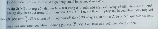 Viết biểu thức xác định suất điện động xuất hiện trong khung dây. 
Ví dụ 3: Một khung dây dẫn có N=100 vòng dây quần nối tiếp, mỗi vòng có diện tích S=50cm^2. 
Khung dây được đặt trong từ trường đều B=0.5T Lúc t=0 , vectơ pháp tuyển của khung đây hợp với 
nơi ti overline Bgocvarphi = π /3 . Cho khung dây quay đều với tần số 20 vòng/s quanh trục Δ (trục Δ đi qua tâm và song 
song với một cạnh của khung) vuông gốc với vector B. Viết biểu thức của suất điện động e theo t.