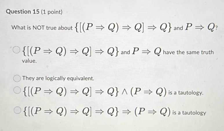 What is NOT true about  [(PRightarrow Q)Rightarrow Q]Rightarrow Q and PRightarrow Q ?
 [(PRightarrow Q)Rightarrow Q]Rightarrow Q and PRightarrow Q have the same truth
value.
They are logically equivalent.
 [(PRightarrow Q)Rightarrow Q]Rightarrow Q wedge (PRightarrow Q) is a tautology.
 [(PRightarrow Q)Rightarrow Q]Rightarrow Q Rightarrow (PRightarrow Q) is a tautology