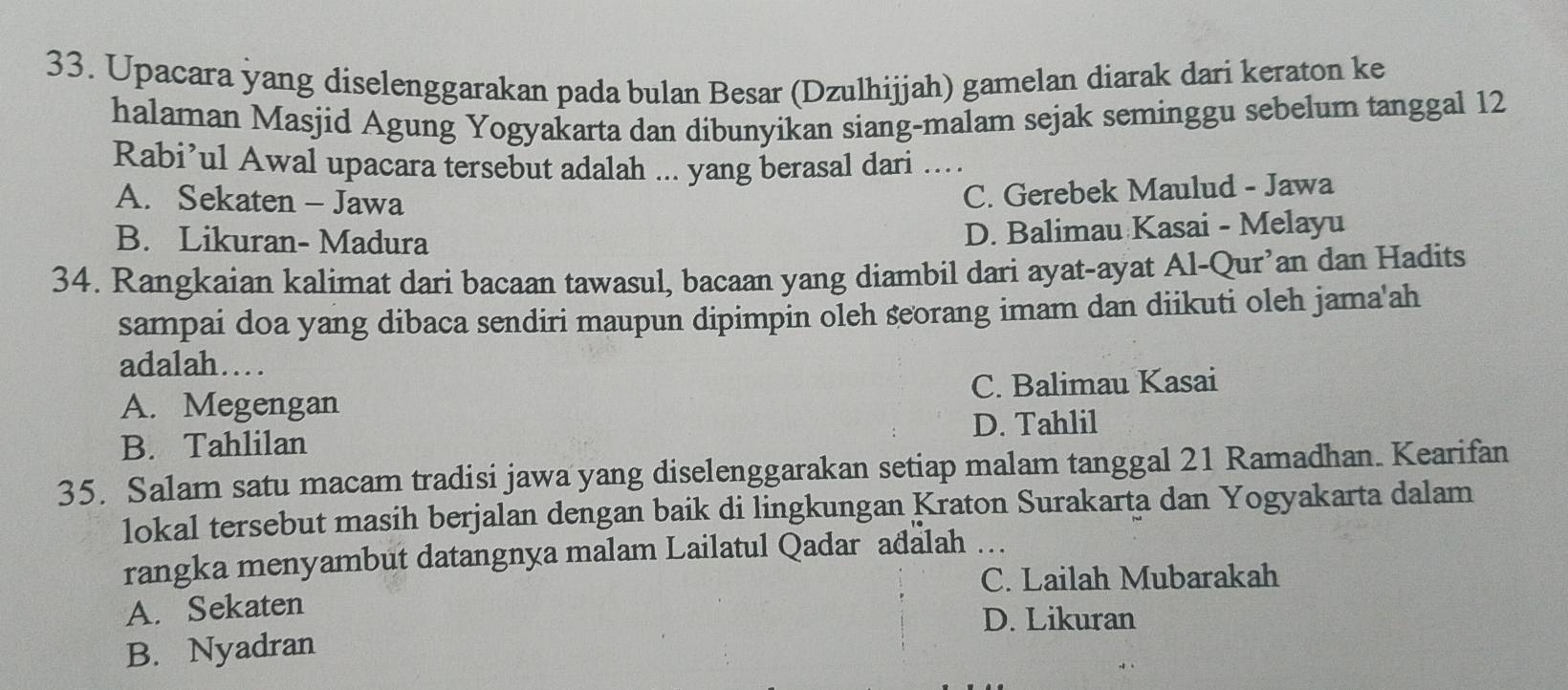 Upacara yang diselenggarakan pada bulan Besar (Dzulhijjah) gamelan diarak dari keraton ke
halaman Masjid Agung Yogyakarta dan dibunyikan siang-malam sejak seminggu sebelum tanggal 12
Rabi’ul Awal upacara tersebut adalah ... yang berasal dari ..
A. Sekaten - Jawa
C. Gerebek Maulud - Jawa
B. Likuran- Madura
D. Balimau Kasai - Melayu
34. Rangkaian kalimat dari bacaan tawasul, bacaan yang diambil dari ayat-ayat Al-Qur’an dan Hadits
sampai doa yang dibaca sendiri maupun dipimpin oleh seorang imam dan diikuti oleh jama'ah
adalah…
A. Megengan C. Balimau Kasai
B. Tahlilan D. Tahlil
35. Salam satu macam tradisi jawa yang diselenggarakan setiap malam tanggal 21 Ramadhan. Kearifan
lokal tersebut masih berjalan dengan baik di lingkungan Kraton Surakarta dan Yogyakarta dalam
rangka menyambut datangnya malam Lailatul Qadar adalah
C. Lailah Mubarakah
A. Sekaten
D. Likuran
B. Nyadran