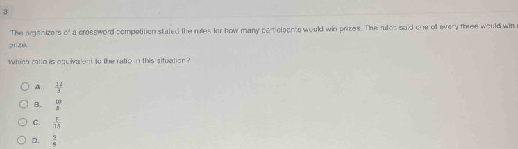 The organizers of a crossword competition stated the rules for how many participants would win prizes. The rules said one of every three would win
prize.
Which ratio is equivalent to the ratio in this situation?
A.  12/3 
B.  10/5 
C.  5/15 
D.  2/8 