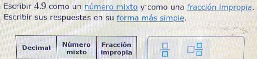 Escribir 4.9 como un número mixto y como una fracción impropia. 
Escribir sus respuestas en su forma más simple. 
Decimal Número Fracción 
mixto impropia  □ /□   □  □ /□  