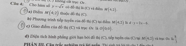 Bộ t (C ) không cặt trục Ox , vor the by . 
Câu 4: a Cho hàm số y=sqrt(x) có đồ thị là (C) và điểm M(4;2). 
a) Điểm M(4;2) thuộc đồ thị (C). 
b) Phương trình tiếp tuyến của đồ thị (C) tại điểm M(4;2) là d:y=2x-6. 
c) Giao điểm của đồ thị (C) và trục 0x là O(0;0). 
d) Diện tích hình phẳng giới hạn bởi đồ thị (C), tiếp tuyến của (C) tại M(4;2) và trục 0x là  8/3 
PHÀN III. Câu trắc nghiệm trả lời ngắn. Thí sinh trả lời từ câu 1 đếp câu 6