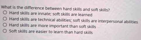 What is the difference between hard skills and soft skills?
Hard skills are innate; soft skills are learned
Hard skills are technical abilities; soft skills are interpersonal abilities
Hard skills are more important than soft skills
Soft skills are easier to learn than hard skills