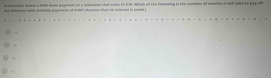 A consumer makes a $400 down payment on a television that costs $1,570. Which of the following is the number of months it will take to pay off
the television with monthly payments of $100? (Assume that no interest is owed.)
12
15
16
11